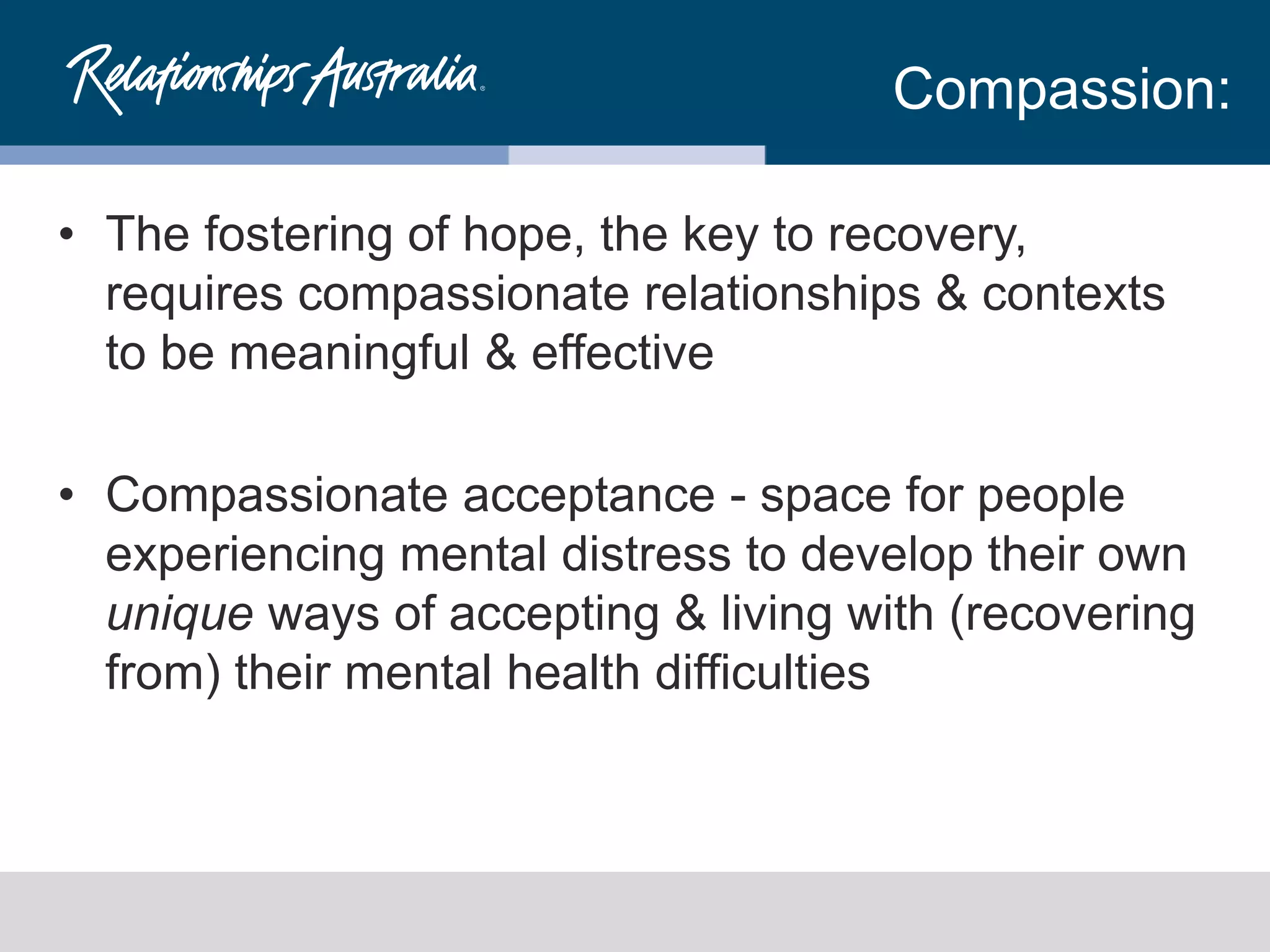 Compassion:
• The fostering of hope, the key to recovery,
requires compassionate relationships & contexts
to be meaningful & effective
• Compassionate acceptance - space for people
experiencing mental distress to develop their own
unique ways of accepting & living with (recovering
from) their mental health difficulties
 
