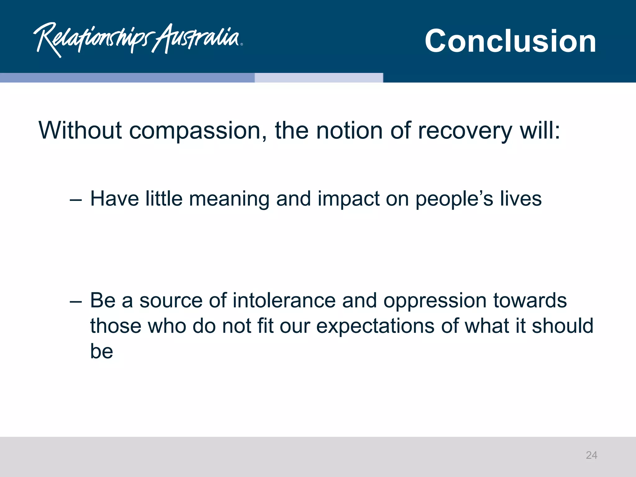 Conclusion
Without compassion, the notion of recovery will:
– Have little meaning and impact on people’s lives
– Be a source of intolerance and oppression towards
those who do not fit our expectations of what it should
be
24
 