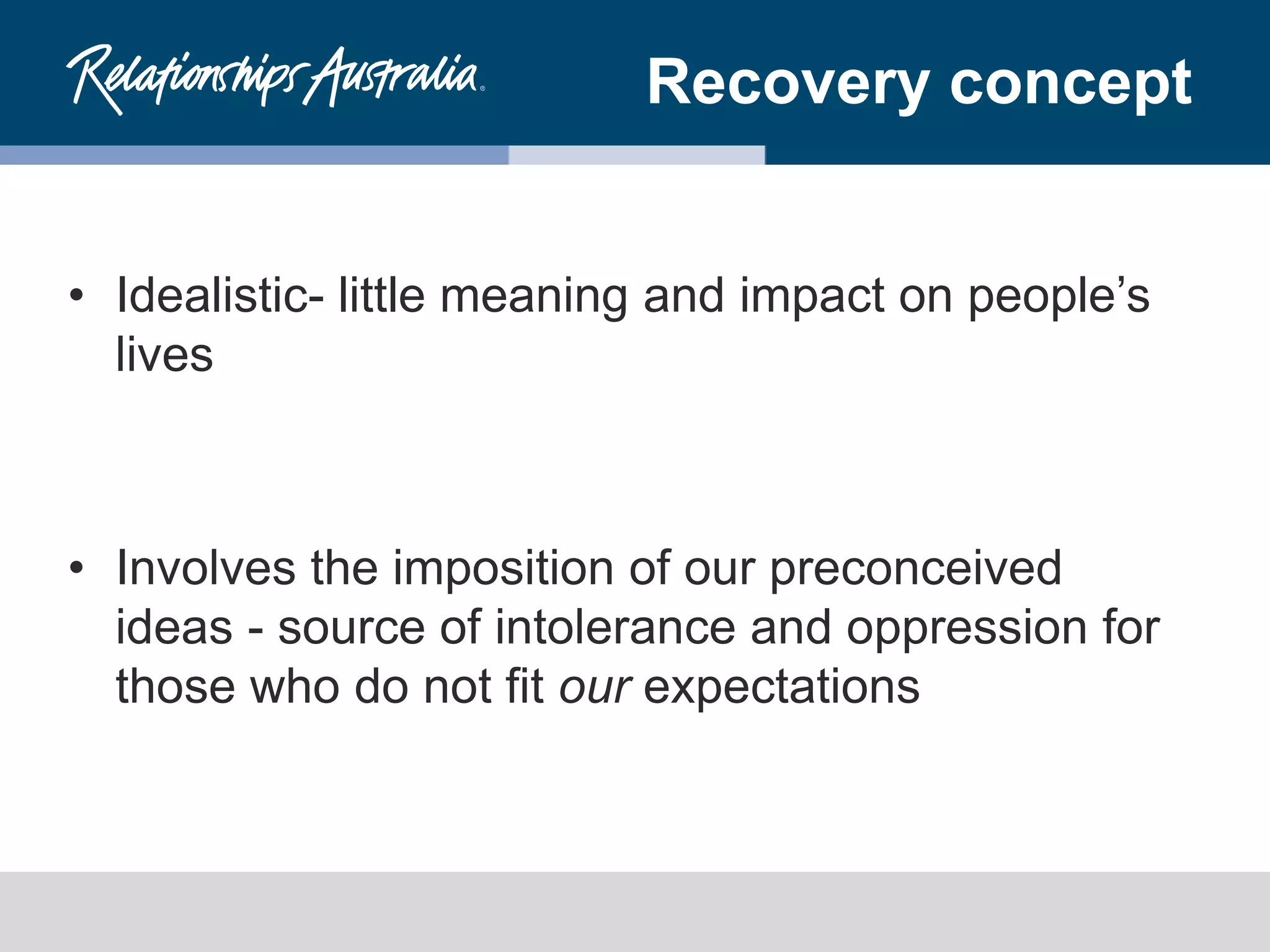 Recovery concept
• Idealistic- little meaning and impact on people’s
lives
• Involves the imposition of our preconceived
ideas - source of intolerance and oppression for
those who do not fit our expectations
 