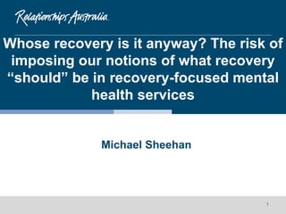 Michael Sheehan
1
Whose recovery is it anyway? The risk of
imposing our notions of what recovery
“should” be in recovery-focused mental
health services
 