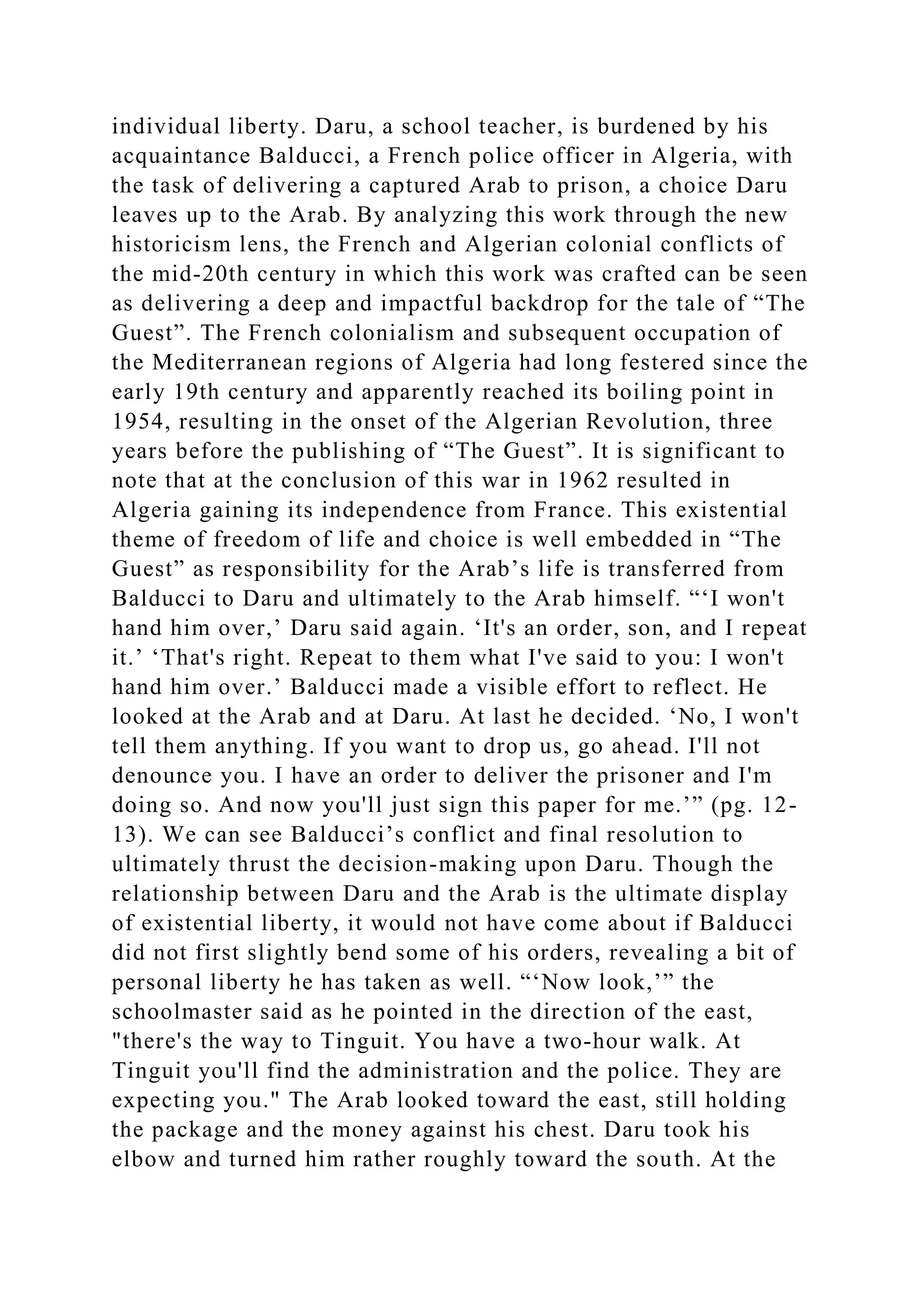 individual liberty. Daru, a school teacher, is burdened by his
acquaintance Balducci, a French police officer in Algeria, with
the task of delivering a captured Arab to prison, a choice Daru
leaves up to the Arab. By analyzing this work through the new
historicism lens, the French and Algerian colonial conflicts of
the mid-20th century in which this work was crafted can be seen
as delivering a deep and impactful backdrop for the tale of “The
Guest”. The French colonialism and subsequent occupation of
the Mediterranean regions of Algeria had long festered since the
early 19th century and apparently reached its boiling point in
1954, resulting in the onset of the Algerian Revolution, three
years before the publishing of “The Guest”. It is significant to
note that at the conclusion of this war in 1962 resulted in
Algeria gaining its independence from France. This existential
theme of freedom of life and choice is well embedded in “The
Guest” as responsibility for the Arab’s life is transferred from
Balducci to Daru and ultimately to the Arab himself. “‘I won't
hand him over,’ Daru said again. ‘It's an order, son, and I repeat
it.’ ‘That's right. Repeat to them what I've said to you: I won't
hand him over.’ Balducci made a visible effort to reflect. He
looked at the Arab and at Daru. At last he decided. ‘No, I won't
tell them anything. If you want to drop us, go ahead. I'll not
denounce you. I have an order to deliver the prisoner and I'm
doing so. And now you'll just sign this paper for me.’” (pg. 12-
13). We can see Balducci’s conflict and final resolution to
ultimately thrust the decision-making upon Daru. Though the
relationship between Daru and the Arab is the ultimate display
of existential liberty, it would not have come about if Balducci
did not first slightly bend some of his orders, revealing a bit of
personal liberty he has taken as well. “‘Now look,’” the
schoolmaster said as he pointed in the direction of the east,
"there's the way to Tinguit. You have a two-hour walk. At
Tinguit you'll find the administration and the police. They are
expecting you." The Arab looked toward the east, still holding
the package and the money against his chest. Daru took his
elbow and turned him rather roughly toward the south. At the
 