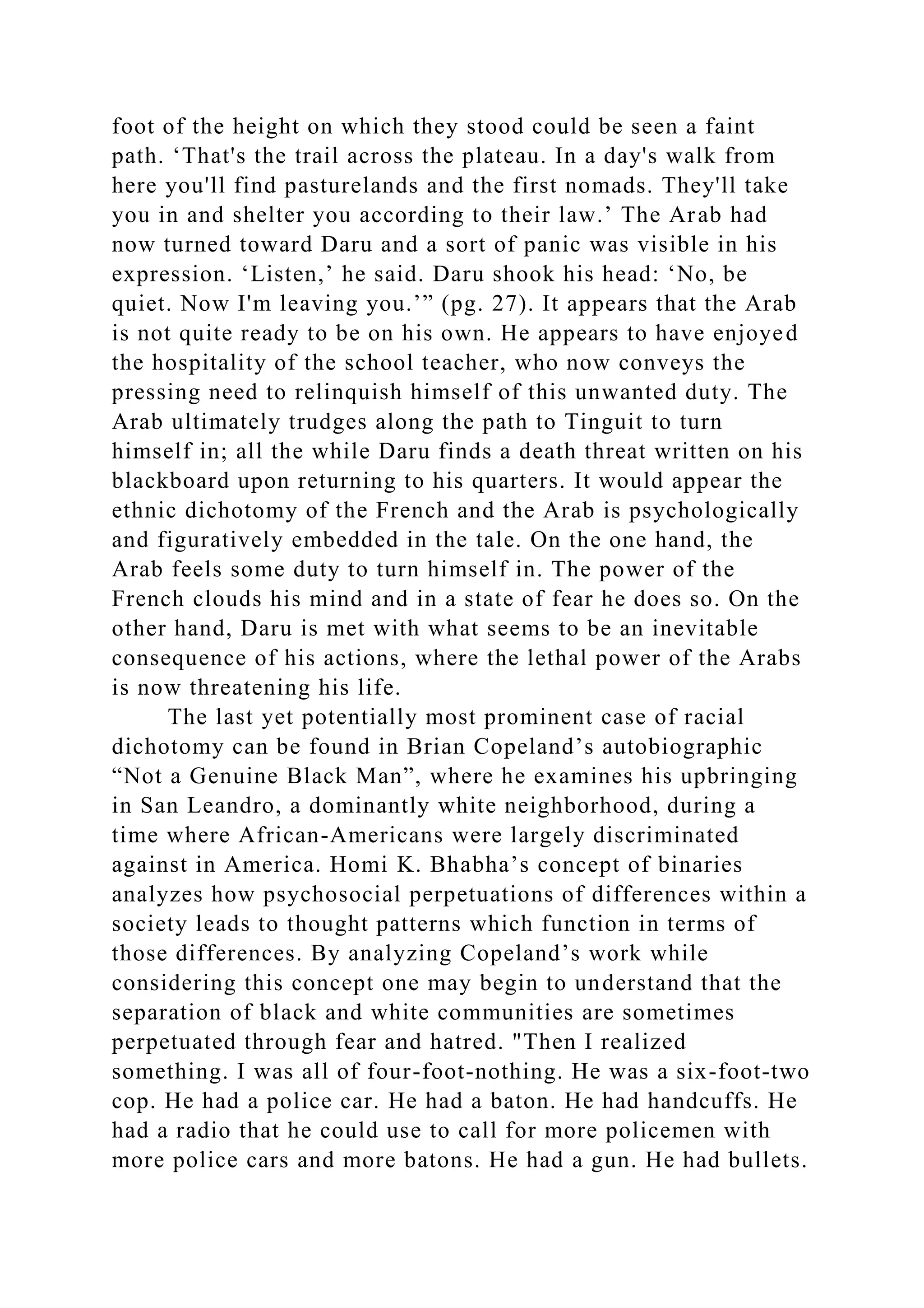 foot of the height on which they stood could be seen a faint
path. ‘That's the trail across the plateau. In a day's walk from
here you'll find pasturelands and the first nomads. They'll take
you in and shelter you according to their law.’ The Arab had
now turned toward Daru and a sort of panic was visible in his
expression. ‘Listen,’ he said. Daru shook his head: ‘No, be
quiet. Now I'm leaving you.’” (pg. 27). It appears that the Arab
is not quite ready to be on his own. He appears to have enjoyed
the hospitality of the school teacher, who now conveys the
pressing need to relinquish himself of this unwanted duty. The
Arab ultimately trudges along the path to Tinguit to turn
himself in; all the while Daru finds a death threat written on his
blackboard upon returning to his quarters. It would appear the
ethnic dichotomy of the French and the Arab is psychologically
and figuratively embedded in the tale. On the one hand, the
Arab feels some duty to turn himself in. The power of the
French clouds his mind and in a state of fear he does so. On the
other hand, Daru is met with what seems to be an inevitable
consequence of his actions, where the lethal power of the Arabs
is now threatening his life.
The last yet potentially most prominent case of racial
dichotomy can be found in Brian Copeland’s autobiographic
“Not a Genuine Black Man”, where he examines his upbringing
in San Leandro, a dominantly white neighborhood, during a
time where African-Americans were largely discriminated
against in America. Homi K. Bhabha’s concept of binaries
analyzes how psychosocial perpetuations of differences within a
society leads to thought patterns which function in terms of
those differences. By analyzing Copeland’s work while
considering this concept one may begin to understand that the
separation of black and white communities are sometimes
perpetuated through fear and hatred. "Then I realized
something. I was all of four-foot-nothing. He was a six-foot-two
cop. He had a police car. He had a baton. He had handcuffs. He
had a radio that he could use to call for more policemen with
more police cars and more batons. He had a gun. He had bullets.
 