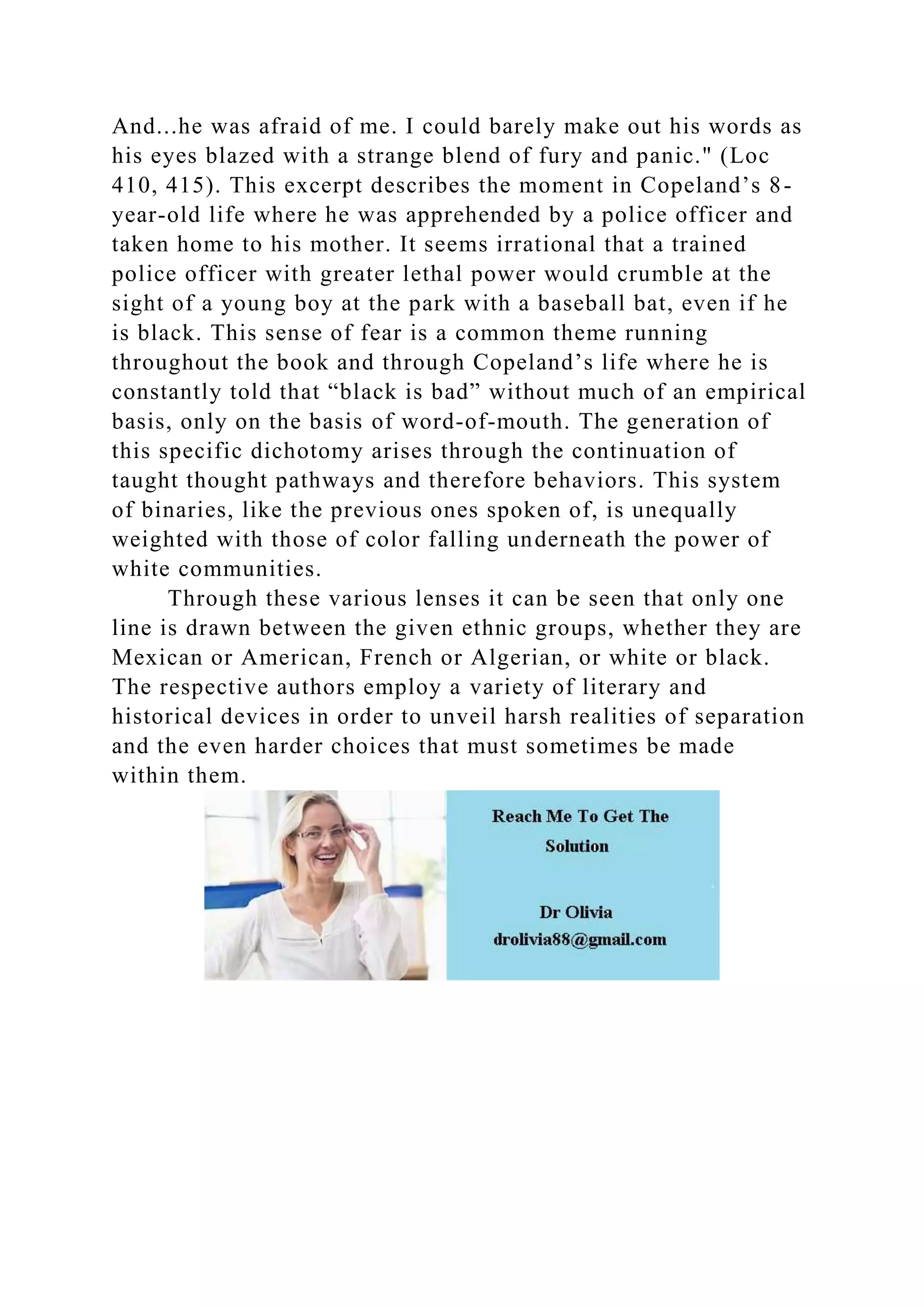 And...he was afraid of me. I could barely make out his words as
his eyes blazed with a strange blend of fury and panic." (Loc
410, 415). This excerpt describes the moment in Copeland’s 8-
year-old life where he was apprehended by a police officer and
taken home to his mother. It seems irrational that a trained
police officer with greater lethal power would crumble at the
sight of a young boy at the park with a baseball bat, even if he
is black. This sense of fear is a common theme running
throughout the book and through Copeland’s life where he is
constantly told that “black is bad” without much of an empirical
basis, only on the basis of word-of-mouth. The generation of
this specific dichotomy arises through the continuation of
taught thought pathways and therefore behaviors. This system
of binaries, like the previous ones spoken of, is unequally
weighted with those of color falling underneath the power of
white communities.
Through these various lenses it can be seen that only one
line is drawn between the given ethnic groups, whether they are
Mexican or American, French or Algerian, or white or black.
The respective authors employ a variety of literary and
historical devices in order to unveil harsh realities of separation
and the even harder choices that must sometimes be made
within them.
 