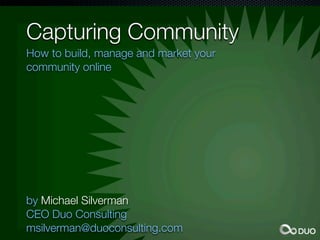 Capturing Community
How to build, manage and market your
community online




by Michael Silverman
CEO Duo Consulting
msilverman@duoconsulting.com
 