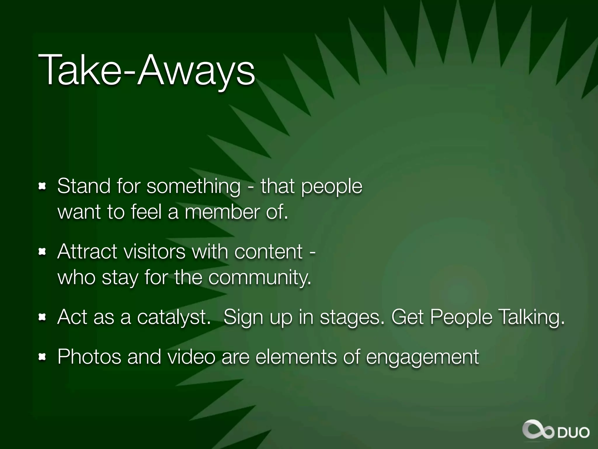 Take-Aways

Stand for something - that people
want to feel a member of.
Attract visitors with content -
who stay for the community.
Act as a catalyst. Sign up in stages. Get People Talking.
Photos and video are elements of engagement
 