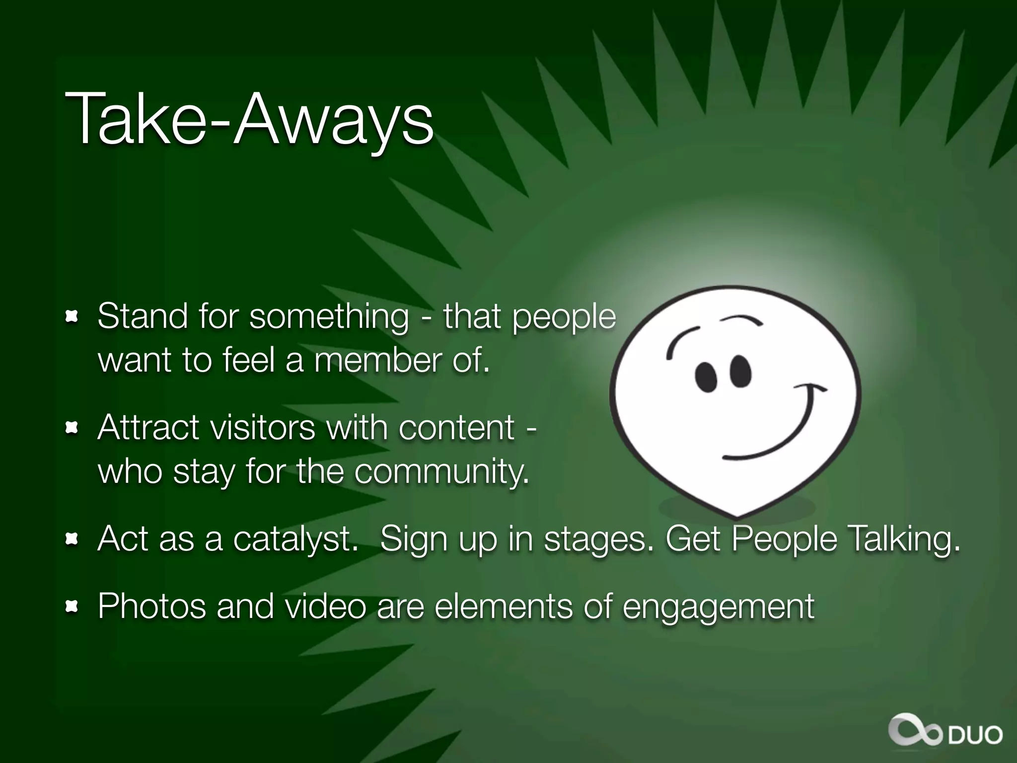 Take-Aways

Stand for something - that people
want to feel a member of.
Attract visitors with content -
who stay for the community.
Act as a catalyst. Sign up in stages. Get People Talking.
Photos and video are elements of engagement
 