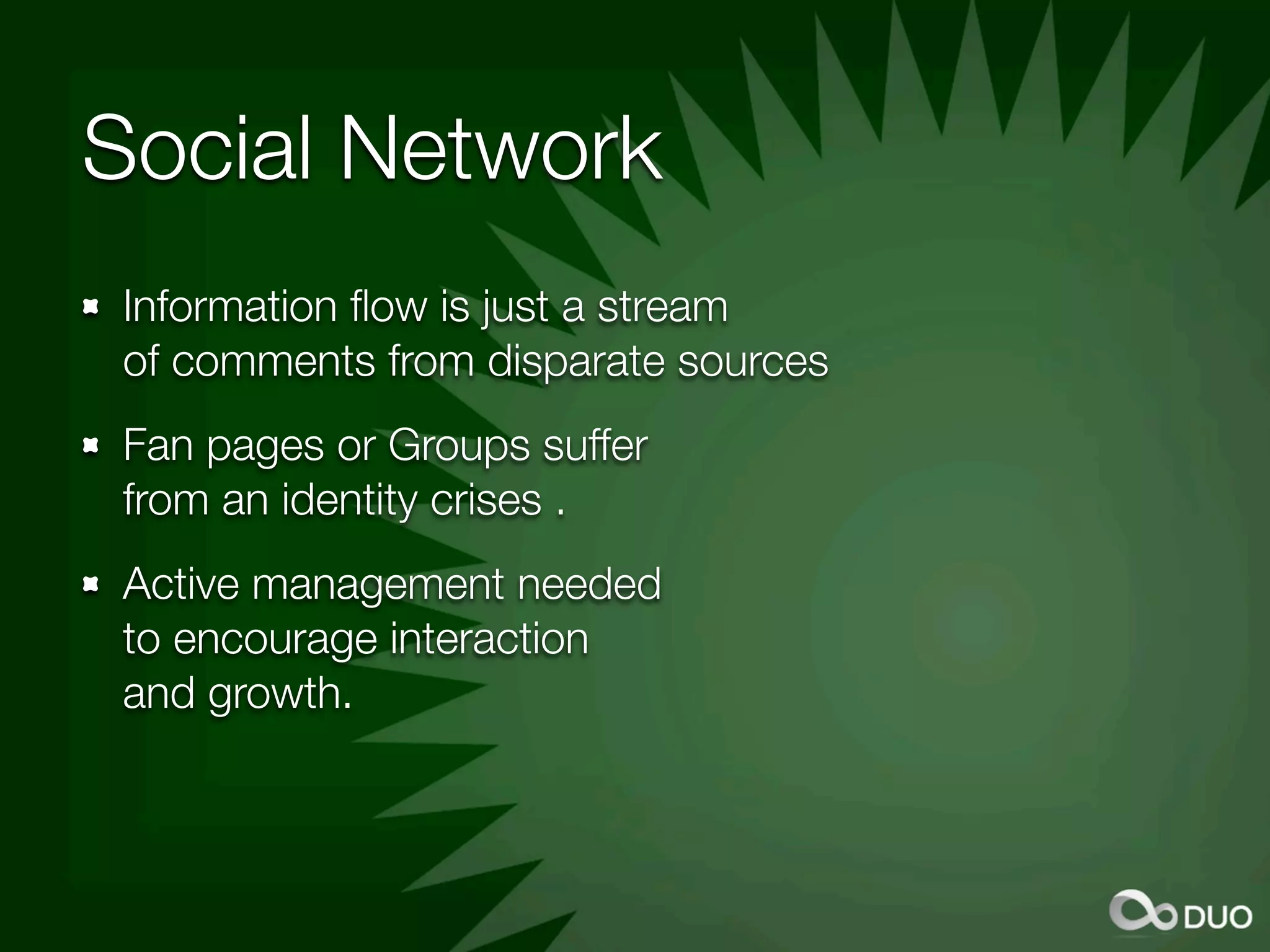 Social Network
Information ﬂow is just a stream
of comments from disparate sources
Fan pages or Groups suffer
from an identity crises .
Active management needed
to encourage interaction
and growth.
 