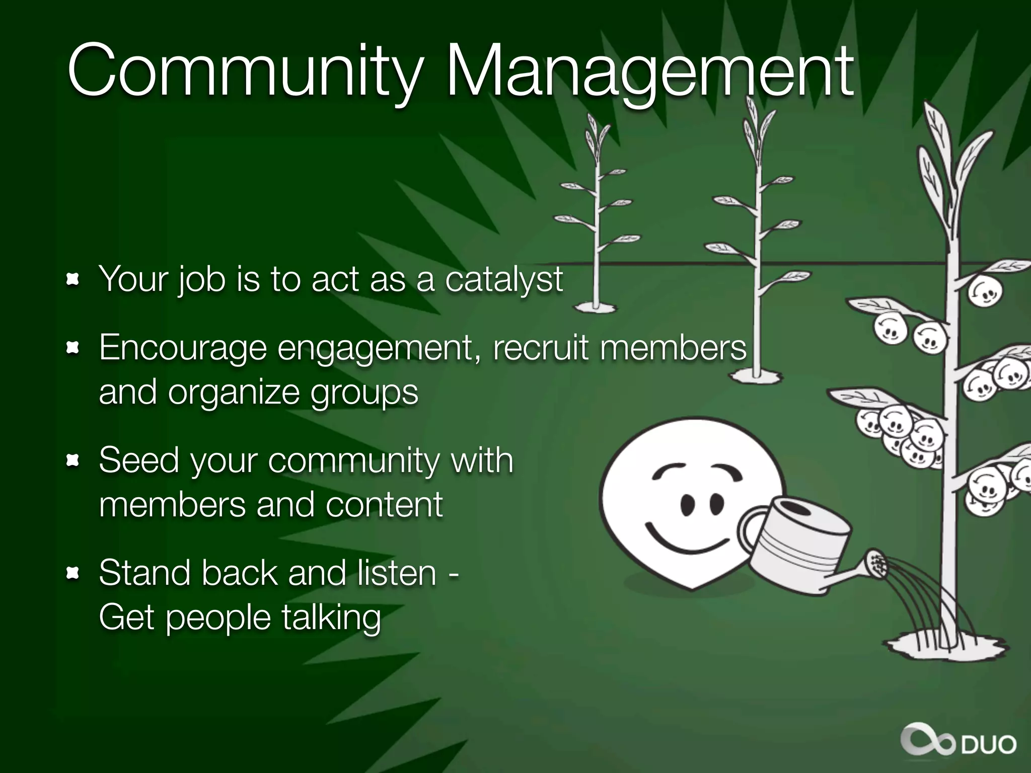 Community Management

Your job is to act as a catalyst
Encourage engagement, recruit members
and organize groups
Seed your community with
members and content
Stand back and listen -
Get people talking
 