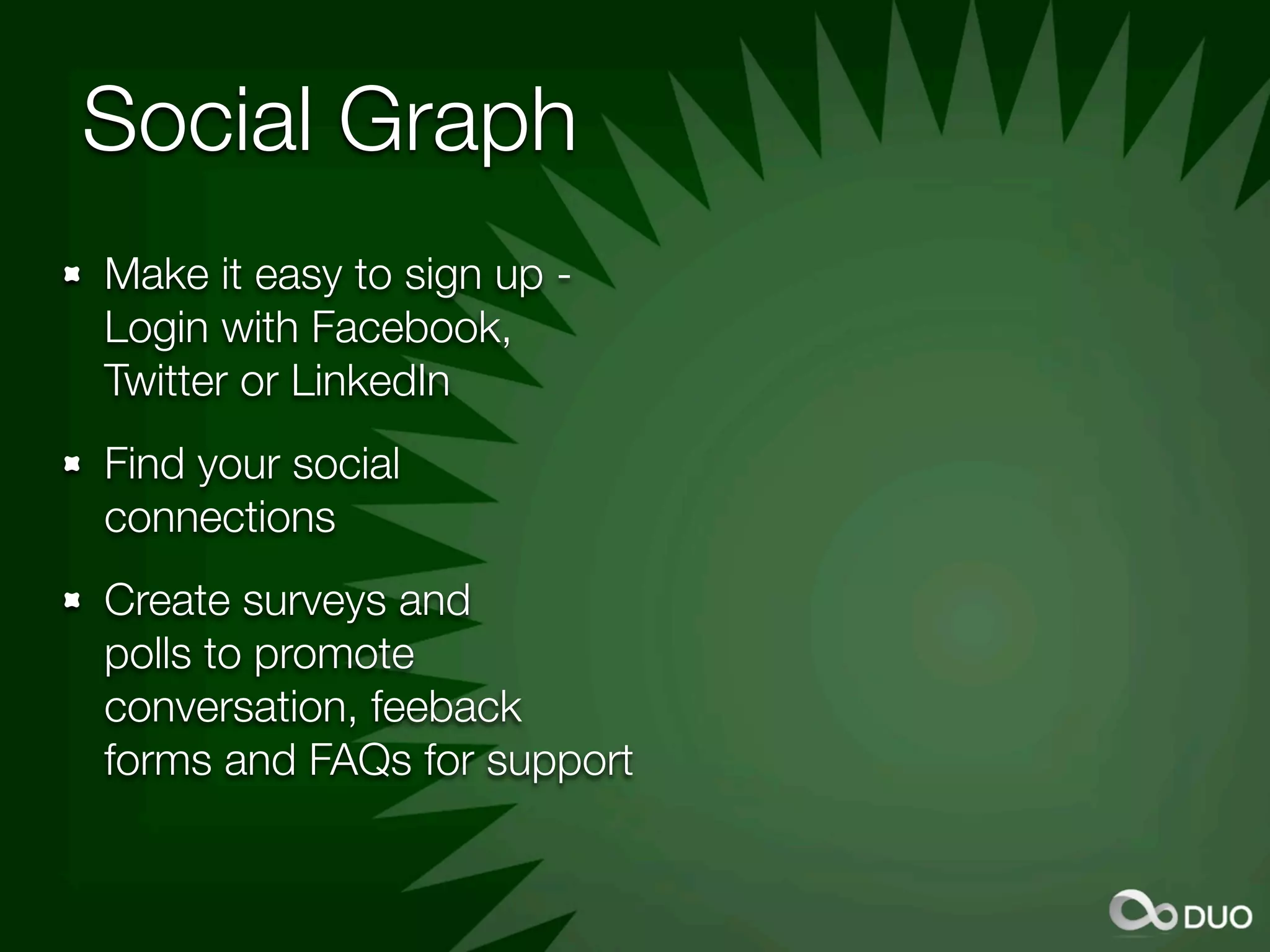Social Graph
Make it easy to sign up -
Login with Facebook,
Twitter or LinkedIn
Find your social
connections
Create surveys and
polls to promote
conversation, feeback
forms and FAQs for support
 