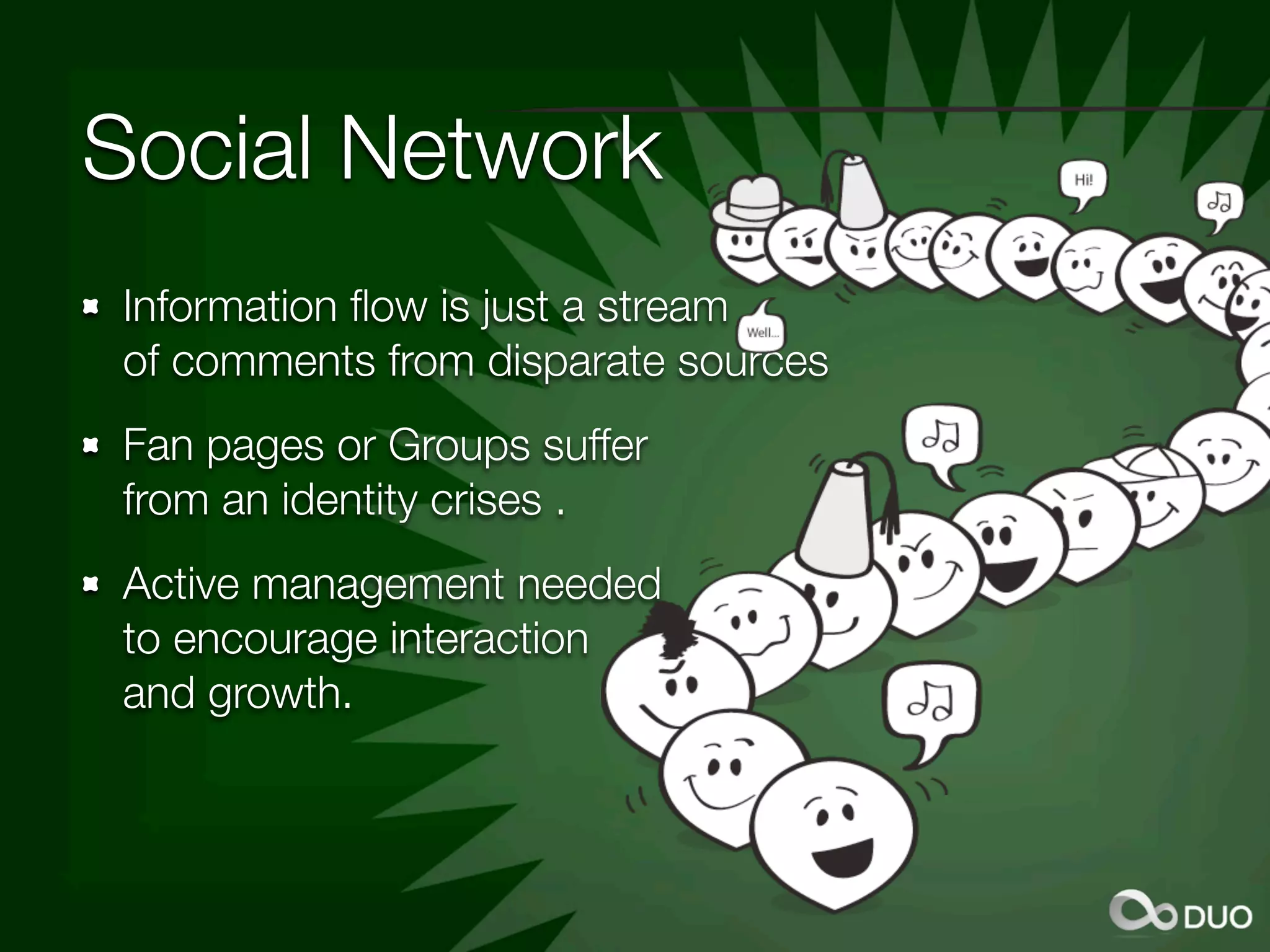 Social Network
Information ﬂow is just a stream
of comments from disparate sources
Fan pages or Groups suffer
from an identity crises .
Active management needed
to encourage interaction
and growth.
 