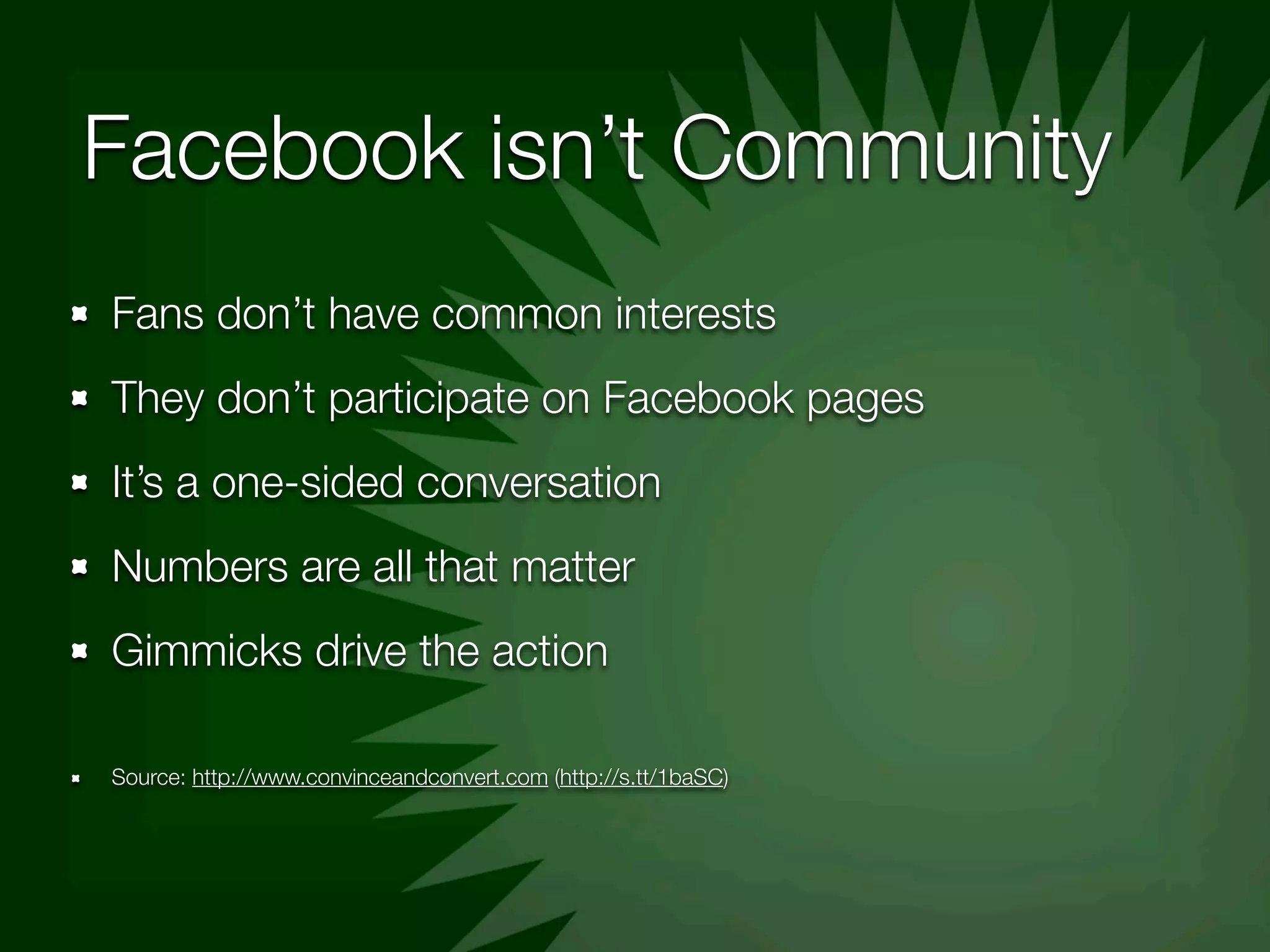 Facebook isn’t Community
Fans don’t have common interests
They don’t participate on Facebook pages
It’s a one-sided conversation
Numbers are all that matter
Gimmicks drive the action

Source: http://www.convinceandconvert.com (http://s.tt/1baSC)
 