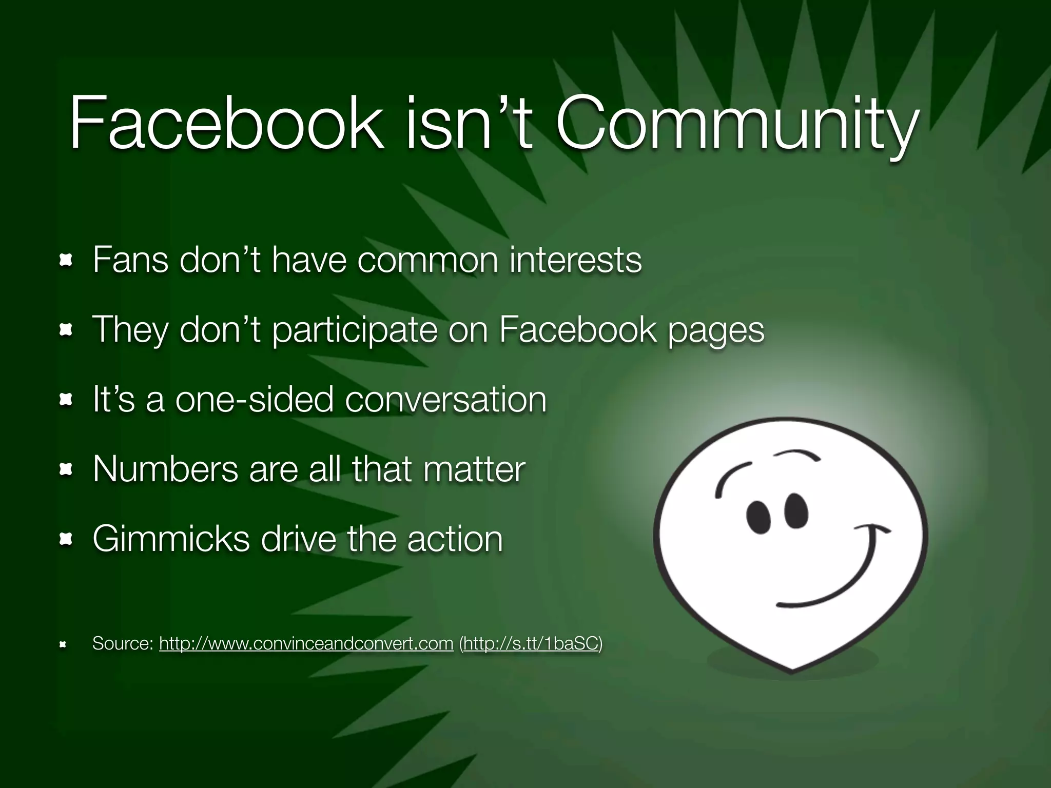 Facebook isn’t Community
Fans don’t have common interests
They don’t participate on Facebook pages
It’s a one-sided conversation
Numbers are all that matter
Gimmicks drive the action

Source: http://www.convinceandconvert.com (http://s.tt/1baSC)
 