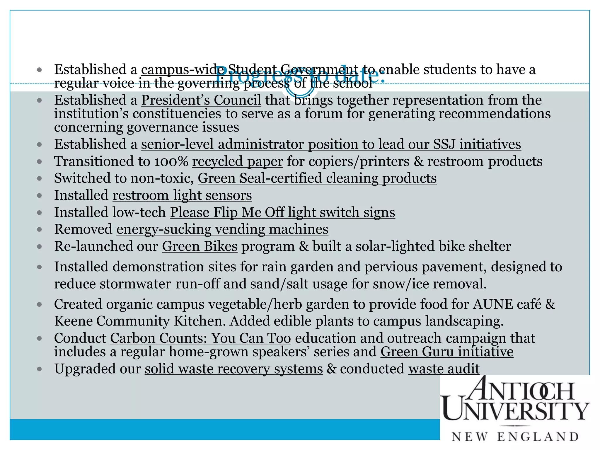 Progress to date: Established a campus-wide Student Government to enable students to have a
regular voice in the governing process of the school
 Established a President’s Council that brings together representation from the
institution’s constituencies to serve as a forum for generating recommendations
concerning governance issues
 Established a senior-level administrator position to lead our SSJ initiatives
 Transitioned to 100% recycled paper for copiers/printers & restroom products
 Switched to non-toxic, Green Seal-certified cleaning products
 Installed restroom light sensors
 Installed low-tech Please Flip Me Off light switch signs
 Removed energy-sucking vending machines
 Re-launched our Green Bikes program & built a solar-lighted bike shelter
 Installed demonstration sites for rain garden and pervious pavement, designed to
reduce stormwater run-off and sand/salt usage for snow/ice removal.
 Created organic campus vegetable/herb garden to provide food for AUNE café &
Keene Community Kitchen. Added edible plants to campus landscaping.
 Conduct Carbon Counts: You Can Too education and outreach campaign that
includes a regular home-grown speakers’ series and Green Guru initiative
 Upgraded our solid waste recovery systems & conducted waste audit
 