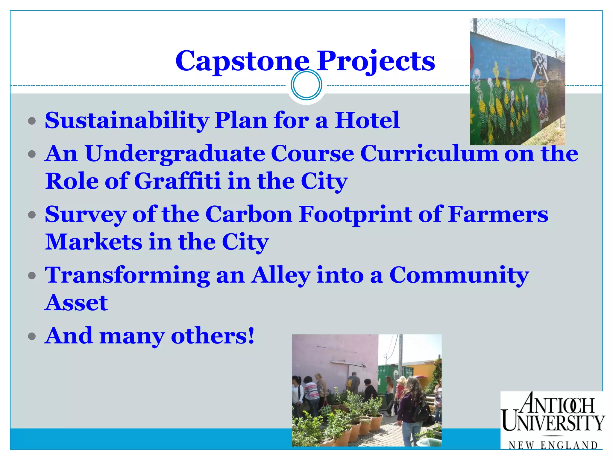 Capstone Projects
 Sustainability Plan for a Hotel
 An Undergraduate Course Curriculum on the
Role of Graffiti in the City
 Survey of the Carbon Footprint of Farmers
Markets in the City
 Transforming an Alley into a Community
Asset
 And many others!
 