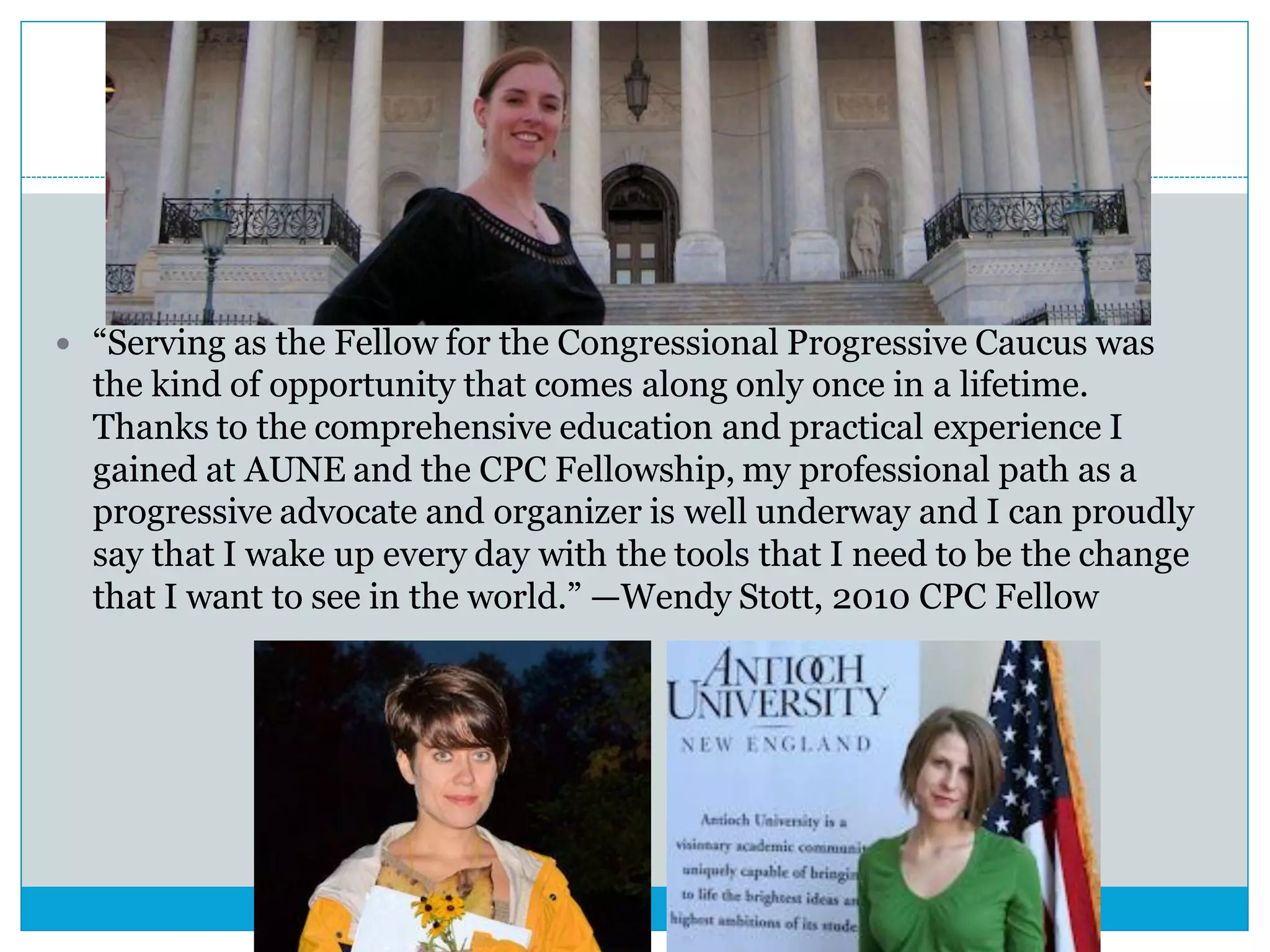  “Serving as the Fellow for the Congressional Progressive Caucus was
the kind of opportunity that comes along only once in a lifetime.
Thanks to the comprehensive education and practical experience I
gained at AUNE and the CPC Fellowship, my professional path as a
progressive advocate and organizer is well underway and I can proudly
say that I wake up every day with the tools that I need to be the change
that I want to see in the world.” —Wendy Stott, 2010 CPC Fellow
 