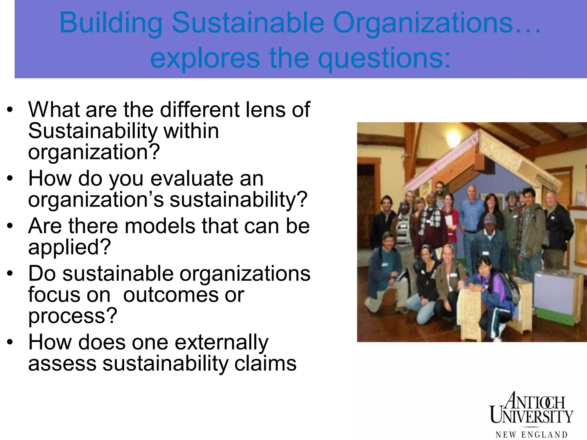Building Sustainable Organizations…
explores the questions:
• What are the different lens of
Sustainability within
organization?
• How do you evaluate an
organization’s sustainability?
• Are there models that can be
applied?
• Do sustainable organizations
focus on outcomes or
process?
• How does one externally
assess sustainability claims
 