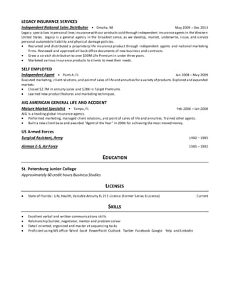 LEGACY INSURANCE SERVICES
Independent National Sales Distributor • Omaha, NE May 2009 – Dec 2013
Legacy specializes in personal lines insurancewith our products sold through independent insuranceagents in the Western
United States. Legacy is a general agency in the broadest sense, as we develop, market, underwrite, issue, and s ervice
personal automobile liability and physical damage policies.
 Recruited and distributed a proprietary life insurance product through independent agents and national marketing
firms. Reviewed and approved all back office documents of new business and contracts.
 Grew a scratch distribution to over $30M Life Premium in under three years.
 Marketed various insurance products to clients to meet their needs.
SELF EMPLOYED
Independent Agent • Parrish, FL Jan 2008 – May 2009
Executed marketing, clientrelations,and pointof sales of lifeand annuities for a variety of products.Explored and expanded
markets.
 Closed $2.7M in annuity sales and $28K in Target Premiums
 Learned new product features and marketing techniques.
AIG AMERICAN GENERAL LIFE AND ACCIDENT
Mature Market Specialist • Tampa, FL Feb 2006 – Jan 2008
AIG is a leading global insurance agency.
 Performed marketing, managed client relations, and point of sales of life and annuities. Trained other agents.
 Built a new client base and awarded "Agent of the Year" in 2006 for achieving the most moved money.
US Armed Forces
Surgical Assistant, Army 1982 – 1985
Airman E-5, Air Force 1985 – 1992
EDUCATION
St. Petersburg Junior College
Approximately 60 credit hours Business Studies
LICENSES
 State of Florida: Life, Health, Variable Annuity FL 215 License (Former Series 6 License) Current
SKILLS
 Excellent verbal and written communications skills
 Relationship builder, negotiator, mentor and problem solver
 Detail oriented, organized and master at sequencing tasks
 Proficient using MS office Word Excel PowerPoint Outlook Twitter Facebook Google Yelp and LinkedIn
 