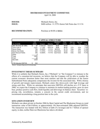 DISTRESSED INVESTMENT COMMITTEE
                                             April 14, 2008


ISSUER:                                          Michaels Stores, Inc.
ISSUE:                                           $400 million 11.375% Senior Sub Notes due 11/1/16


RECOMMENDATION:                                  Purchase at 80.00 or below.



                                               CAPITAL STRUCTURE
                                      O/S                           Moody's /   Price     Net Lev    Net Lev
 As of 2/2/08                        ($MM)     Coupon      Maturity   S&P       4/9/08    Thru Mkt    Thru     YTM
 ABL Revolver ($1.0BN)             $      97   L+225/125   10/31/11   B2/B        99.00                         4.4%
 Term Loan A                           2,321    L + 225    10/31/13   B2/B        86.50    3.7x       4.3x      7.9%
 Senior Notes                            750   10.000%      11/1/14  B2/CCC       91.75    5.5x       5.6x     11.8%
 Senior Sub Notes                        400   11.375%      11/1/16 Caa1/CCC      83.00    6.2x       6.3x     15.0%
 Sub Discount Notes                      293   13.000%      11/1/16 Caa1/CCC      48.00    6.6x       6.9x     17.2%
 Other                                     2
 Total                                 3,863
 Cash                                     29
 Net Debt                              3,834

 LTM Adjusted EBITDA               $     563
Source: Company filings and NYLIM estimates.




INVESTMENT THESIS SUMMARY
While it is unlikely that Michaels Stores, Inc. (“Michaels” or “the Company”) is immune to the
effects of a consumer-led recession, we believe that the Company will be able to weather the
current economic downturn better than most retailers and that the yield/return of the Senior
Subordinated Notes adequately compensates the investor for the associated risks. With a history
of growth and margin improvement, Michaels enters this down-cycle with high leverage and
strong cash flow. While we anticipate that near-term EBITDA will decline on a Y/Y basis in
2008, we expect the Company to continue to maintain its market-leading position, grow its store
base, produce positive cash flow, build liquidity and deleverage its balance sheet. Securities’ re-
pricing risk, nevertheless, remains a concern in the current credit environment, and we
recommend accumulating a long position later in the cycle.


SITUATION OVERVIEW
Michaels was taken private in October 2006 by Bain Capital and The Blackstone Group at a total
transaction value of $6.0 billion, or approximately 10x then-estimated 2006 adjusted EBITDA.
The transaction was funded with $4.2 billion of debt (7x leverage) and $1.7 billion of sponsor
equity; to-date, neither Bain nor Blackstone has taken a dividend.




Authored by Ronald Rich
 