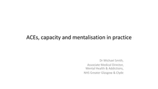 ACEs, capacity and mentalisation in practice
Dr Michael Smith,
Associate Medical Director,
Mental Health & Addictions,
NHS Greater Glasgow & Clyde
 