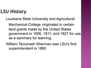 LSU History
  Louisiana State University and Agricultural
   Mechanical College originated in certain
   land grants made by the United States
   government in 1806, 1811, and 1827 for use
   as a seminary for learning.
  William Tecumseh Sherman was LSU's first
   superintendent in 1860
 