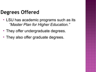 Degrees Offered
●
    LSU has academic programs such as its
     “Master Plan for Higher Education.”
●
    They offer undergraduate degrees.
●
    They also offer graduate degrees.
 