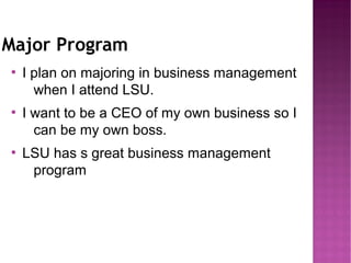 Major Program
●
    I plan on majoring in business management
      when I attend LSU.
●
    I want to be a CEO of my own business so I
      can be my own boss.
●
    LSU has s great business management
     program
 
