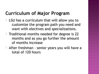 Curriculum of Major Program
   LSU has a curriculum that will allow you to
      customize the program path you need and
      want with electives and specializations.
   Traditional months needed for degree is 22
      months and as you go further the amount
      of months increase
   After freshman – senior years you will have a
      total of 120 hours
 
