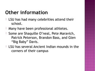 Other information
   LSU has had many celebrities attend their
      school.
   Many have been professional athletes.
   Some are Shaquille O’neal, Pete Maravich,
      Patrick Peterson, Brandon Bass, and Glen
      “Big Baby” Davis.
   LSU has several Ancient Indian mounds in the
      corners of their campus
 