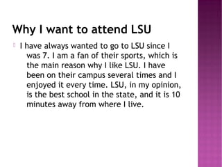 Why I want to attend LSU
   I have always wanted to go to LSU since I
      was 7. I am a fan of their sports, which is
      the main reason why I like LSU. I have
      been on their campus several times and I
      enjoyed it every time. LSU, in my opinion,
      is the best school in the state, and it is 10
      minutes away from where I live.
 