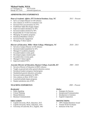 Michael Smith, M.Ed.
617 Thistlegate Trl     502-475-9528
Raleigh, NC 27610       wmsmit01@gmail.com

ADMINISTRATIVE EXPERIENCE

Dean of Academic Affairs, ITT Technical Institute, Cary, NC                     2011 – Present
   Serve as Campus Director in CD's absence
   Zero citations on ACICS re-evaluation visit
   Increased first year persistence by 83%
   Established Alpha Beta Kappa chapter
   Improved student attendance by 58%
   Increased student retention by 46%
   Responsible for 35 total instructors
   Managing 10 academic programs
   Introduced RideShare initiative
   Increased faculty engagement
   Managing 15 direct reports

Director of Education, Miller–Motte College, Wilmington, NC                     2010 – 2011
   Served as Campus Director in CD's absence
   Increased student population by 43%
   Managed 16 academic programs
   Exceeded student re-entry goals
   Developed campus retention plan
   Exceeded clinic revenue goals
   Managed 13 direct reports
   Improved student FTE%

Associate Director of Education, Daymar College, Louisville, KY                 2005 – 2010
   Served as Director of Education in DOE's absence
   Taught on-ground and online general education courses
   Introduced student emergency fund program
   Standardized general education curriculum
   Increased student population by 400%
   Zero citations on three ACICS visits
   Launched multiple degree programs
   Student satisfaction rate of 94%

TEACHING EXPERIENCE                                                             2005 – Present

Residential                                                   Online
   Public Speaking                                              Strategies for Success
   Critical Thinking                                            Interpersonal Communication
   Human Relations                                              Introduction to Literature
   Business Communication                                       English Composition

EDUCATION                                                     DISTINCTIONS
   Capella University, Ph.D., Education, 2013                   100% Student Retention Award
   Capella University, M.Ed., Education, 2010                   Trained ACICS Evaluator
   University of Louisville, B.A., English, 2002                Instructor of the Year
 