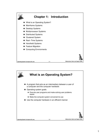 1
1.1 Silberschatz, Galvin and Gagne ©2003Operating System Concepts with Java
Chapter 1: IntroductionChapter 1: Introduction
n What is an Operating System?
n Mainframe Systems
n Desktop Systems
n Multiprocessor Systems
n Distributed Systems
n Clustered System
n Real -Time Systems
n Handheld Systems
n Feature Migration
n Computing Environments
1.2 Silberschatz, Galvin and Gagne ©2003Operating System Concepts with Java
What is an Operating System?What is an Operating System?
n A program that acts as an intermediary between a user of
a computer and the computer hardware
n Operating system goals:
l Execute user programs and make solving user problems
easier.
l Make the computer system convenient to use
n Use the computer hardware in an efficient manner
 