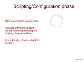 March 2009
Scripting/Configuration phase
• User requirements implemented.
• Activities in this phase could
include recording, scripting and
building of special utilities.
• Internal testing of automated test
solution.
 