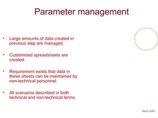 March 2009
Parameter management
• Large amounts of data created in
previous step are managed.
• Customised spreadsheets are
created.
• Requirement exists that data in
these sheets can be maintained by
non-technical personnel.
• All scenarios described in both
technical and non-technical terms.
 