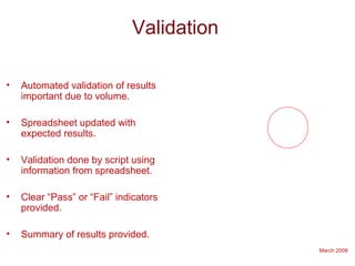 March 2009
Validation
• Automated validation of results
important due to volume.
• Spreadsheet updated with
expected results.
• Validation done by script using
information from spreadsheet.
• Clear “Pass” or “Fail” indicators
provided.
• Summary of results provided.
 