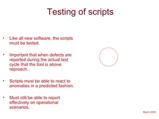 March 2009
Testing of scripts
• Like all new software, the scripts
must be tested.
• Important that when defects are
reported during the actual test
cycle that the tool is above
reproach.
• Scripts must be able to react to
anomalies in a predicted fashion.
• Must still be able to report
effectively on operational
scenarios.
 