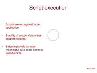 March 2009
Script execution
• Scripts are run against target
application.
• Stability of system determines
support required.
• Strive to provide as much
meaningful data in the shortest
possible time.
 