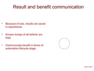 March 2009
Result and benefit communication
• Because of size, results are saved
in repositories.
• Screen dumps of all defects are
kept.
• Communicate benefit in terms of
automation lifecycle stage.
 