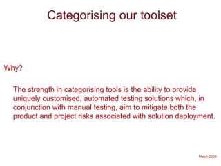 March 2009
Categorising our toolset
Why?
The strength in categorising tools is the ability to provide
uniquely customised, automated testing solutions which, in
conjunction with manual testing, aim to mitigate both the
product and project risks associated with solution deployment.
 