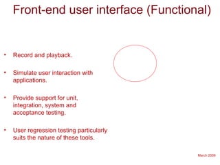 March 2009
Front-end user interface (Functional)
• Record and playback.
• Simulate user interaction with
applications.
• Provide support for unit,
integration, system and
acceptance testing.
• User regression testing particularly
suits the nature of these tools.
 