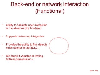 March 2009
Back-end or network interaction
(Functional)
• Ability to simulate user interaction
in the absence of a front-end.
• Supports bottom-up integration.
• Provides the ability to find defects
much sooner in the SDLC.
• We found it valuable in testing
SOA implementations.
 