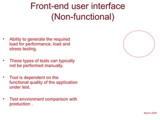 March 2009
Front-end user interface
(Non-functional)
• Ability to generate the required
load for performance, load and
stress testing.
• These types of tests can typically
not be performed manually.
• Tool is dependent on the
functional quality of the application
under test.
• Test environment comparison with
production .
 