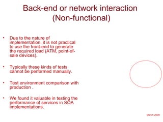 March 2009
Back-end or network interaction
(Non-functional)
• Due to the nature of
implementation, it is not practical
to use the front-end to generate
the required load (ATM, point-of-
sale devices).
• Typically these kinds of tests
cannot be performed manually.
• Test environment comparison with
production .
• We found it valuable in testing the
performance of services in SOA
implementations.
 