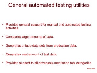 March 2009
General automated testing utilities
• Provides general support for manual and automated testing
activities.
• Compares large amounts of data.
• Generates unique data sets from production data.
• Generates vast amount of test data.
• Provides support to all previously-mentioned tool categories.
 
