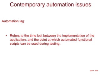 March 2009
Contemporary automation issues
Automation lag
• Refers to the time lost between the implementation of the
application, and the point at which automated functional
scripts can be used during testing.
 