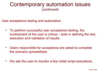 March 2009
Contemporary automation issues
(continued)
User acceptance testing and automation
• To perform successful user acceptance testing, the
involvement of the user is critical – both in defining the test,
execution and validation of results.
• Users responsible for acceptance are asked to complete
the scenario spreadsheet.
• We ask the user to monitor a few initial script executions.
 