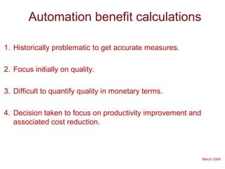 March 2009
Automation benefit calculations
1. Historically problematic to get accurate measures.
2. Focus initially on quality.
3. Difficult to quantify quality in monetary terms.
4. Decision taken to focus on productivity improvement and
associated cost reduction.
 
