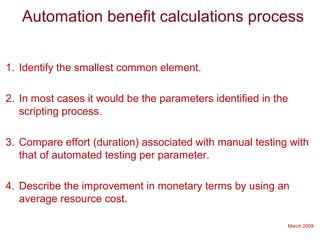 March 2009
Automation benefit calculations process
1. Identify the smallest common element.
2. In most cases it would be the parameters identified in the
scripting process.
3. Compare effort (duration) associated with manual testing with
that of automated testing per parameter.
4. Describe the improvement in monetary terms by using an
average resource cost.
 