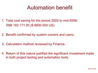 March 2009
Automation benefit
1. Total cost saving for the period 2005 to mid-2008:
R86 183 171.00 ($ 8600 000 US)
2. Benefit confirmed by system owners and users.
3. Calculation method reviewed by Finance.
4. Return of this nature justified the significant investment made
in both project testing and automation tools.
 