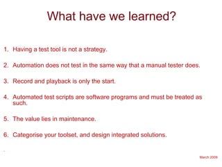 March 2009
What have we learned?
1. Having a test tool is not a strategy.
2. Automation does not test in the same way that a manual tester does.
3. Record and playback is only the start.
4. Automated test scripts are software programs and must be treated as
such.
5. The value lies in maintenance.
6. Categorise your toolset, and design integrated solutions.
.
 