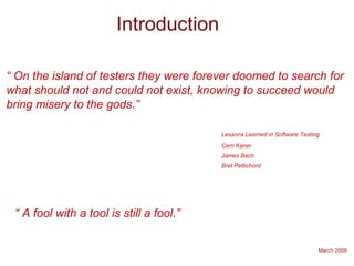 March 2009
Introduction
“ On the island of testers they were forever doomed to search for
what should not and could not exist, knowing to succeed would
bring misery to the gods.”
Lessons Learned in Software Testing
Cem Kaner
James Bach
Bret Pettichord
“ A fool with a tool is still a fool.”
 